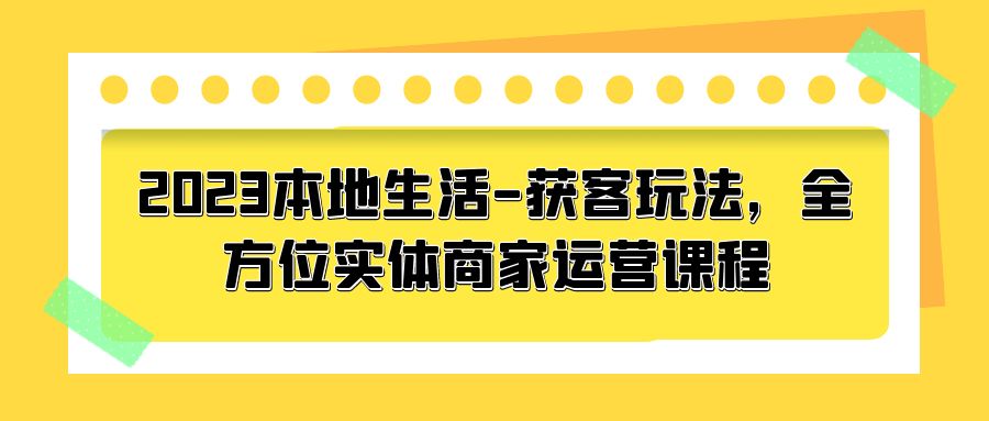 2023 本地生活获客玩法：全方位实体商家运营课程「10 节视频课」 - 项目资源网 - 项目资源网