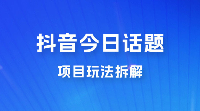 抖音“今日话题”保姆级玩法拆解，抖音很火爆的玩法，六种变现方式助你快速拿到结果 - 项目资源网 - 项目资源网