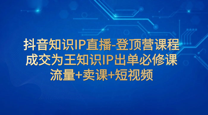 抖音知识 IP 直播 · 登顶营课程：成交为王知识 IP 出单必修课，流量+卖课+短视频 - 项目资源网 - 项目资源网
