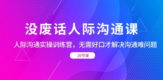 没废话人际沟通课，人际沟通实操训练营，无需好口才解决沟通难问题（共 26 节课） - 项目资源网 - 项目资源网