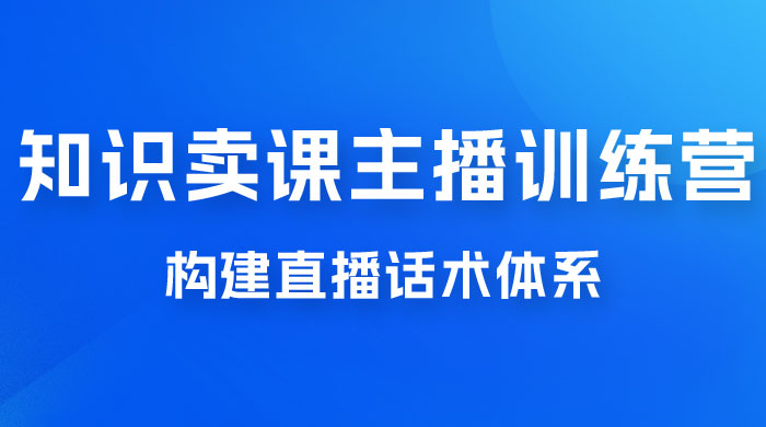 知识卖课主播训练营：找准专属知识产品，打造主播 IP 定位，构建直播话术体系 - 项目资源网 - 项目资源网